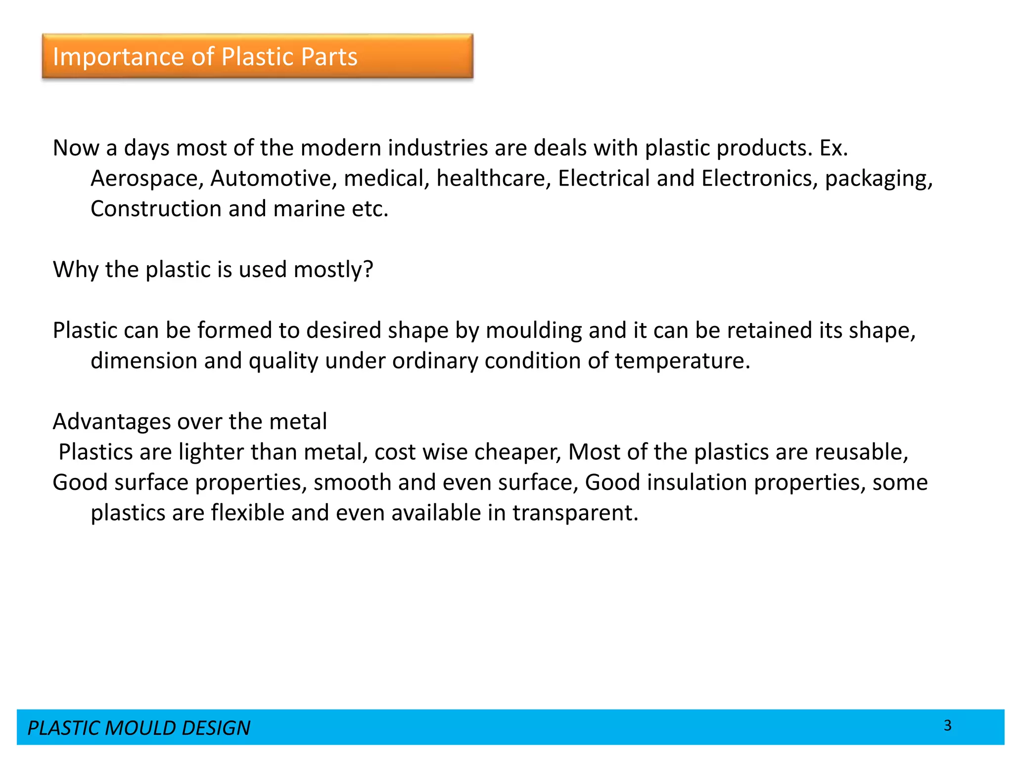 PLASTIC MOULD DESIGN 3
Now a days most of the modern industries are deals with plastic products. Ex.
Aerospace, Automotive, medical, healthcare, Electrical and Electronics, packaging,
Construction and marine etc.
Why the plastic is used mostly?
Plastic can be formed to desired shape by moulding and it can be retained its shape,
dimension and quality under ordinary condition of temperature.
Advantages over the metal
Plastics are lighter than metal, cost wise cheaper, Most of the plastics are reusable,
Good surface properties, smooth and even surface, Good insulation properties, some
plastics are flexible and even available in transparent.
Importance of Plastic Parts
 