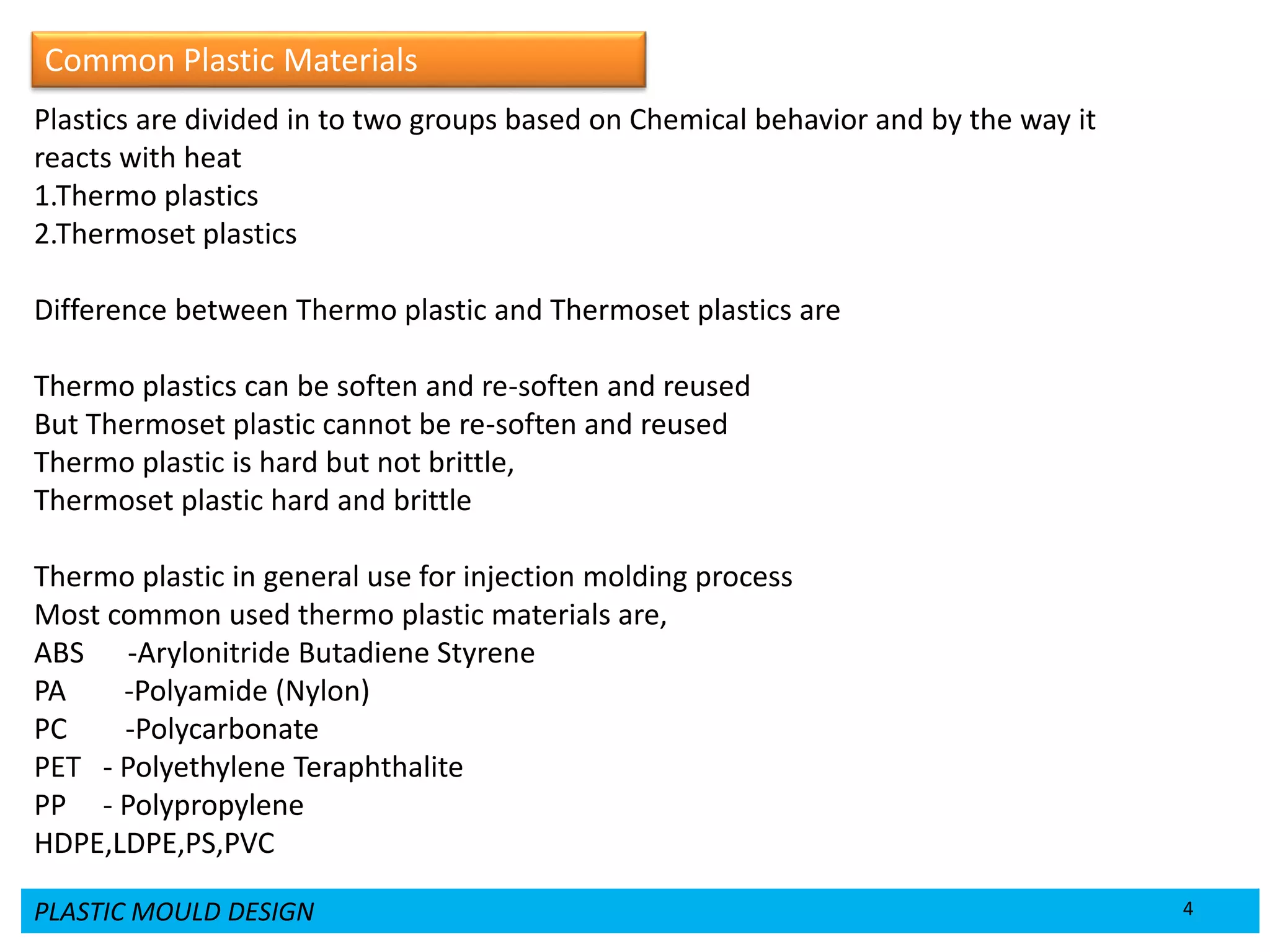 PLASTIC MOULD DESIGN 4
Plastics are divided in to two groups based on Chemical behavior and by the way it
reacts with heat
1.Thermo plastics
2.Thermoset plastics
Difference between Thermo plastic and Thermoset plastics are
Thermo plastics can be soften and re-soften and reused
But Thermoset plastic cannot be re-soften and reused
Thermo plastic is hard but not brittle,
Thermoset plastic hard and brittle
Thermo plastic in general use for injection molding process
Most common used thermo plastic materials are,
ABS -Arylonitride Butadiene Styrene
PA -Polyamide (Nylon)
PC -Polycarbonate
PET - Polyethylene Teraphthalite
PP - Polypropylene
HDPE,LDPE,PS,PVC
Common Plastic Materials
 