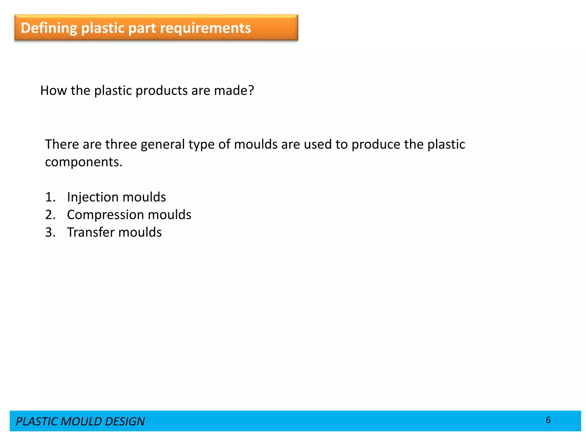 PLASTIC MOULD DESIGN 6
Defining plastic part requirements
How the plastic products are made?
There are three general type of moulds are used to produce the plastic
components.
1. Injection moulds
2. Compression moulds
3. Transfer moulds
 