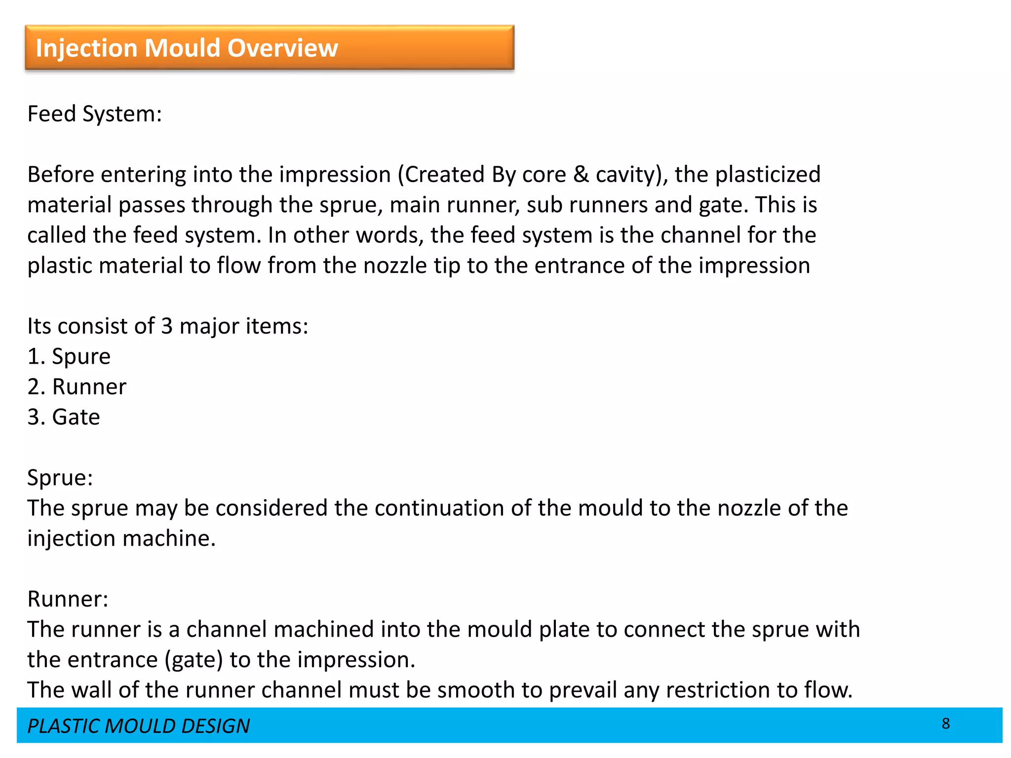 PLASTIC MOULD DESIGN 8
Injection Mould Overview
Feed System:
Before entering into the impression (Created By core & cavity), the plasticized
material passes through the sprue, main runner, sub runners and gate. This is
called the feed system. In other words, the feed system is the channel for the
plastic material to flow from the nozzle tip to the entrance of the impression
Its consist of 3 major items:
1. Spure
2. Runner
3. Gate
Sprue:
The sprue may be considered the continuation of the mould to the nozzle of the
injection machine.
Runner:
The runner is a channel machined into the mould plate to connect the sprue with
the entrance (gate) to the impression.
The wall of the runner channel must be smooth to prevail any restriction to flow.
 