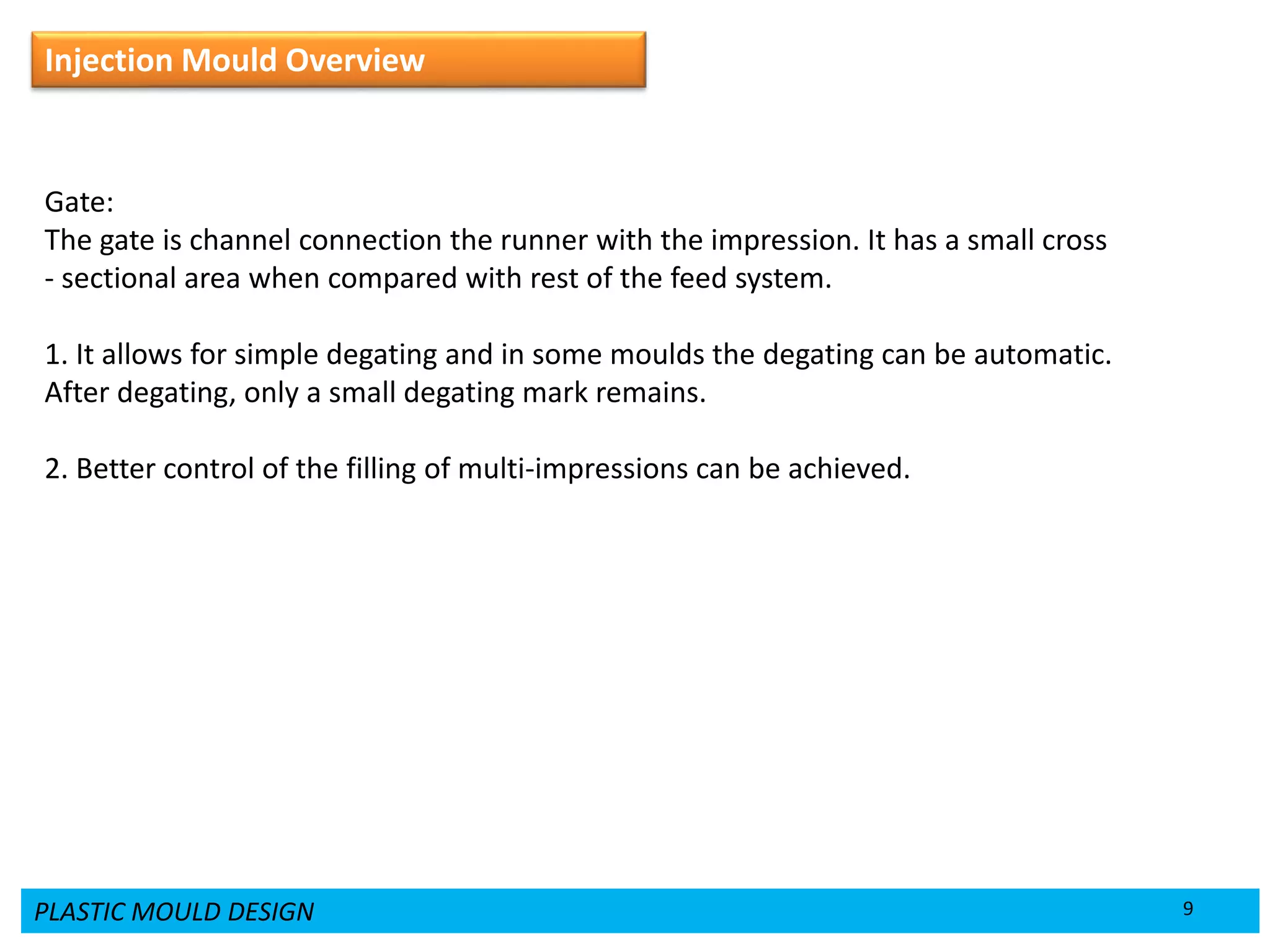 PLASTIC MOULD DESIGN 9
Injection Mould Overview
Gate:
The gate is channel connection the runner with the impression. It has a small cross
- sectional area when compared with rest of the feed system.
1. It allows for simple degating and in some moulds the degating can be automatic.
After degating, only a small degating mark remains.
2. Better control of the filling of multi-impressions can be achieved.
 