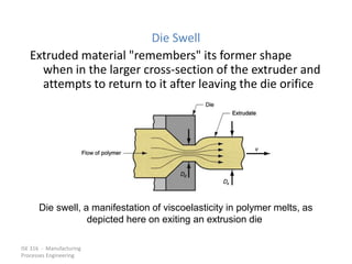ISE 316 - Manufacturing
Processes Engineering
Die Swell
Extruded material "remembers" its former shape
when in the larger cross-section of the extruder and
attempts to return to it after leaving the die orifice
Die swell, a manifestation of viscoelasticity in polymer melts, as
depicted here on exiting an extrusion die
 