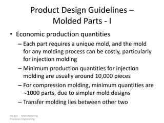 ISE 316 - Manufacturing
Processes Engineering
Product Design Guidelines –
Molded Parts - I
• Economic production quantities
– Each part requires a unique mold, and the mold
for any molding process can be costly, particularly
for injection molding
– Minimum production quantities for injection
molding are usually around 10,000 pieces
– For compression molding, minimum quantities are
1000 parts, due to simpler mold designs
– Transfer molding lies between other two
 