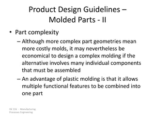 ISE 316 - Manufacturing
Processes Engineering
Product Design Guidelines –
Molded Parts - II
• Part complexity
– Although more complex part geometries mean
more costly molds, it may nevertheless be
economical to design a complex molding if the
alternative involves many individual components
that must be assembled
– An advantage of plastic molding is that it allows
multiple functional features to be combined into
one part
 