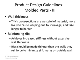 ISE 316 - Manufacturing
Processes Engineering
Product Design Guidelines –
Molded Parts - III
• Wall thickness
– Thick cross-sections are wasteful of material, more
likely to cause warping due to shrinkage, and take
longer to harden
• Reinforcing ribs
– Achieves increased stiffness without excessive
wall thickness
– Ribs should be made thinner than the walls they
reinforce to minimize sink marks on outside wall
 