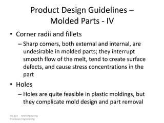 ISE 316 - Manufacturing
Processes Engineering
Product Design Guidelines –
Molded Parts - IV
• Corner radii and fillets
– Sharp corners, both external and internal, are
undesirable in molded parts; they interrupt
smooth flow of the melt, tend to create surface
defects, and cause stress concentrations in the
part
• Holes
– Holes are quite feasible in plastic moldings, but
they complicate mold design and part removal
 