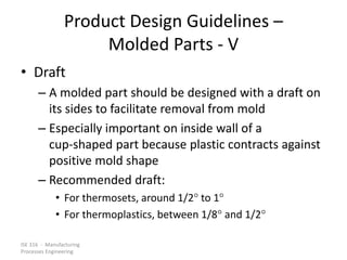ISE 316 - Manufacturing
Processes Engineering
Product Design Guidelines –
Molded Parts - V
• Draft
– A molded part should be designed with a draft on
its sides to facilitate removal from mold
– Especially important on inside wall of a
cup-shaped part because plastic contracts against
positive mold shape
– Recommended draft:
• For thermosets, around 1/2 to 1
• For thermoplastics, between 1/8 and 1/2
 