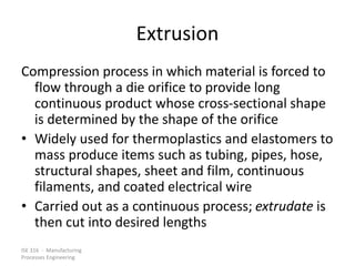 ISE 316 - Manufacturing
Processes Engineering
Extrusion
Compression process in which material is forced to
flow through a die orifice to provide long
continuous product whose cross-sectional shape
is determined by the shape of the orifice
• Widely used for thermoplastics and elastomers to
mass produce items such as tubing, pipes, hose,
structural shapes, sheet and film, continuous
filaments, and coated electrical wire
• Carried out as a continuous process; extrudate is
then cut into desired lengths
 