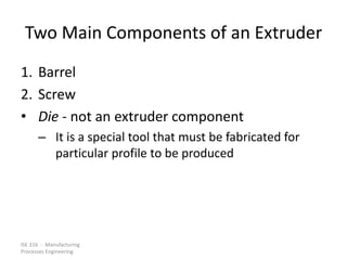 ISE 316 - Manufacturing
Processes Engineering
Two Main Components of an Extruder
1. Barrel
2. Screw
• Die - not an extruder component
– It is a special tool that must be fabricated for
particular profile to be produced
 