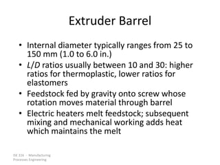 ISE 316 - Manufacturing
Processes Engineering
Extruder Barrel
• Internal diameter typically ranges from 25 to
150 mm (1.0 to 6.0 in.)
• L/D ratios usually between 10 and 30: higher
ratios for thermoplastic, lower ratios for
elastomers
• Feedstock fed by gravity onto screw whose
rotation moves material through barrel
• Electric heaters melt feedstock; subsequent
mixing and mechanical working adds heat
which maintains the melt
 