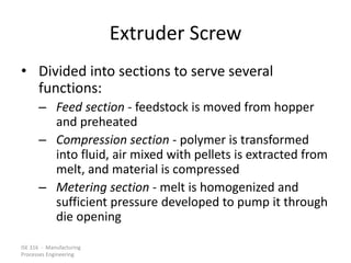 ISE 316 - Manufacturing
Processes Engineering
Extruder Screw
• Divided into sections to serve several
functions:
– Feed section - feedstock is moved from hopper
and preheated
– Compression section - polymer is transformed
into fluid, air mixed with pellets is extracted from
melt, and material is compressed
– Metering section - melt is homogenized and
sufficient pressure developed to pump it through
die opening
 