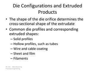 ISE 316 - Manufacturing
Processes Engineering
Die Configurations and Extruded
Products
• The shape of the die orifice determines the
cross-sectional shape of the extrudate
• Common die profiles and corresponding
extruded shapes:
– Solid profiles
– Hollow profiles, such as tubes
– Wire and cable coating
– Sheet and film
– Filaments
 