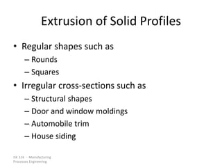 ISE 316 - Manufacturing
Processes Engineering
Extrusion of Solid Profiles
• Regular shapes such as
– Rounds
– Squares
• Irregular cross-sections such as
– Structural shapes
– Door and window moldings
– Automobile trim
– House siding
 