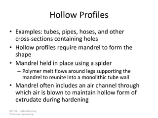 ISE 316 - Manufacturing
Processes Engineering
Hollow Profiles
• Examples: tubes, pipes, hoses, and other
cross-sections containing holes
• Hollow profiles require mandrel to form the
shape
• Mandrel held in place using a spider
– Polymer melt flows around legs supporting the
mandrel to reunite into a monolithic tube wall
• Mandrel often includes an air channel through
which air is blown to maintain hollow form of
extrudate during hardening
 