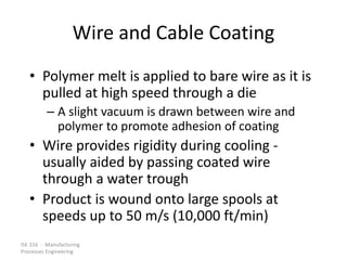 ISE 316 - Manufacturing
Processes Engineering
Wire and Cable Coating
• Polymer melt is applied to bare wire as it is
pulled at high speed through a die
– A slight vacuum is drawn between wire and
polymer to promote adhesion of coating
• Wire provides rigidity during cooling -
usually aided by passing coated wire
through a water trough
• Product is wound onto large spools at
speeds up to 50 m/s (10,000 ft/min)
 