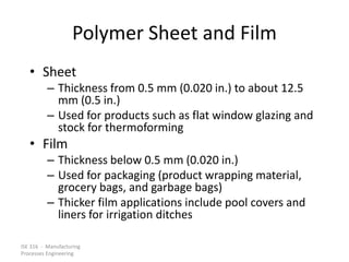 ISE 316 - Manufacturing
Processes Engineering
Polymer Sheet and Film
• Sheet
– Thickness from 0.5 mm (0.020 in.) to about 12.5
mm (0.5 in.)
– Used for products such as flat window glazing and
stock for thermoforming
• Film
– Thickness below 0.5 mm (0.020 in.)
– Used for packaging (product wrapping material,
grocery bags, and garbage bags)
– Thicker film applications include pool covers and
liners for irrigation ditches
 