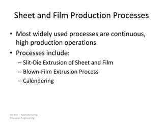 ISE 316 - Manufacturing
Processes Engineering
Sheet and Film Production Processes
• Most widely used processes are continuous,
high production operations
• Processes include:
– Slit-Die Extrusion of Sheet and Film
– Blown-Film Extrusion Process
– Calendering
 