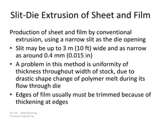 ISE 316 - Manufacturing
Processes Engineering
Slit-Die Extrusion of Sheet and Film
Production of sheet and film by conventional
extrusion, using a narrow slit as the die opening
• Slit may be up to 3 m (10 ft) wide and as narrow
as around 0.4 mm (0.015 in)
• A problem in this method is uniformity of
thickness throughout width of stock, due to
drastic shape change of polymer melt during its
flow through die
• Edges of film usually must be trimmed because of
thickening at edges
 