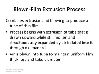 ISE 316 - Manufacturing
Processes Engineering
Blown-Film Extrusion Process
Combines extrusion and blowing to produce a
tube of thin film
• Process begins with extrusion of tube that is
drawn upward while still molten and
simultaneously expanded by air inflated into it
through die mandrel
• Air is blown into tube to maintain uniform film
thickness and tube diameter
 