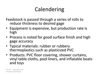 ISE 316 - Manufacturing
Processes Engineering
Calendering
Feedstock is passed through a series of rolls to
reduce thickness to desired gage
• Equipment is expensive, but production rate is
high
• Process is noted for good surface finish and high
gage accuracy
• Typical materials: rubber or rubbery
thermoplastics such as plasticized PVC
• Products: PVC floor covering, shower curtains,
vinyl table cloths, pool liners, and inflatable boats
and toys
 
