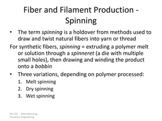ISE 316 - Manufacturing
Processes Engineering
Fiber and Filament Production -
Spinning
• The term spinning is a holdover from methods used to
draw and twist natural fibers into yarn or thread
For synthetic fibers, spinning = extruding a polymer melt
or solution through a spinneret (a die with multiple
small holes), then drawing and winding the product
onto a bobbin
• Three variations, depending on polymer processed:
1. Melt spinning
2. Dry spinning
3. Wet spinning
 