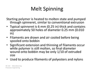 ISE 316 - Manufacturing
Processes Engineering
Melt Spinning
Starting polymer is heated to molten state and pumped
through spinneret, similar to conventional extrusion
• Typical spinneret is 6 mm (0.25 in) thick and contains
approximately 50 holes of diameter 0.25 mm (0.010
in)
• Filaments are drawn and air cooled before being
spooled onto bobbin
• Significant extension and thinning of filaments occur
while polymer is still molten, so final diameter
wound onto bobbin may be only 1/10 of extruded
size
• Used to produce filaments of polyesters and nylons
 