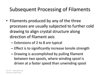 ISE 316 - Manufacturing
Processes Engineering
Subsequent Processing of Filaments
• Filaments produced by any of the three
processes are usually subjected to further cold
drawing to align crystal structure along
direction of filament axis
– Extensions of 2 to 8 are typical
– Effect is to significantly increase tensile strength
– Drawing is accomplished by pulling filament
between two spools, where winding spool is
driven at a faster speed than unwinding spool
 