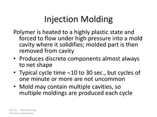 ISE 316 - Manufacturing
Processes Engineering
Injection Molding
Polymer is heated to a highly plastic state and
forced to flow under high pressure into a mold
cavity where it solidifies; molded part is then
removed from cavity
• Produces discrete components almost always
to net shape
• Typical cycle time 10 to 30 sec., but cycles of
one minute or more are not uncommon
• Mold may contain multiple cavities, so
multiple moldings are produced each cycle
 