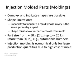 ISE 316 - Manufacturing
Processes Engineering
Injection Molded Parts (Moldings)
• Complex and intricate shapes are possible
• Shape limitations:
– Capability to fabricate a mold whose cavity is the
same geometry as part
– Shape must allow for part removal from mold
• Part size from  50 g (2 oz) up to  25 kg
(more than 50 lb), e.g., automobile bumpers
• Injection molding is economical only for large
production quantities due to high cost of mold
 