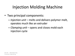 ISE 316 - Manufacturing
Processes Engineering
Injection Molding Machine
• Two principal components:
– Injection unit – melts and delivers polymer melt,
operates much like an extruder
– Clamping unit – opens and closes mold each
injection cycle
 