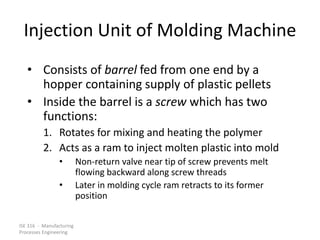 ISE 316 - Manufacturing
Processes Engineering
Injection Unit of Molding Machine
• Consists of barrel fed from one end by a
hopper containing supply of plastic pellets
• Inside the barrel is a screw which has two
functions:
1. Rotates for mixing and heating the polymer
2. Acts as a ram to inject molten plastic into mold
• Non-return valve near tip of screw prevents melt
flowing backward along screw threads
• Later in molding cycle ram retracts to its former
position
 