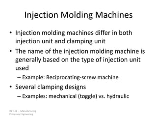 ISE 316 - Manufacturing
Processes Engineering
Injection Molding Machines
• Injection molding machines differ in both
injection unit and clamping unit
• The name of the injection molding machine is
generally based on the type of injection unit
used
– Example: Reciprocating-screw machine
• Several clamping designs
– Examples: mechanical (toggle) vs. hydraulic
 