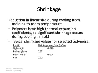 ISE 316 - Manufacturing
Processes Engineering
Shrinkage
Reduction in linear size during cooling from
molding to room temperature
• Polymers have high thermal expansion
coefficients, so significant shrinkage occurs
during cooling in mold
• Typical shrinkage values for selected polymers:
Plastic Shrinkage, mm/mm (in/in)
Nylon-6,6 0.020
Polyethylene 0.025
Polystyrene 0.004
PVC 0.005
 