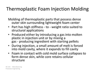 ISE 316 - Manufacturing
Processes Engineering
Thermoplastic Foam Injection Molding
Molding of thermoplastic parts that possess dense
outer skin surrounding lightweight foam center
• Part has high stiffness - to - weight ratio suited to
structural applications
• Produced either by introducing a gas into molten
plastic in injection unit or by mixing a
gas - producing ingredient with starting pellets
• During injection, a small amount of melt is forced
into mold cavity, where it expands to fill cavity
• Foam in contact with cold mold surface collapses to
form dense skin, while core retains cellular
structure
 