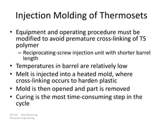 ISE 316 - Manufacturing
Processes Engineering
Injection Molding of Thermosets
• Equipment and operating procedure must be
modified to avoid premature cross-linking of TS
polymer
– Reciprocating-screw injection unit with shorter barrel
length
• Temperatures in barrel are relatively low
• Melt is injected into a heated mold, where
cross-linking occurs to harden plastic
• Mold is then opened and part is removed
• Curing is the most time-consuming step in the
cycle
 