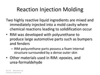 ISE 316 - Manufacturing
Processes Engineering
Reaction Injection Molding
Two highly reactive liquid ingredients are mixed and
immediately injected into a mold cavity where
chemical reactions leading to solidification occur
• RIM was developed with polyurethane to
produce large automotive parts such as bumpers
and fenders
– RIM polyurethane parts possess a foam internal
structure surrounded by a dense outer skin
• Other materials used in RIM: epoxies, and
urea-formaldehyde
 