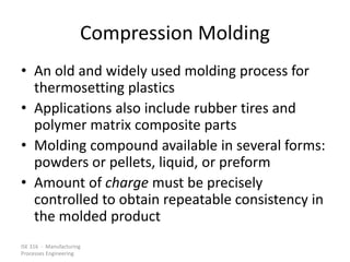 ISE 316 - Manufacturing
Processes Engineering
Compression Molding
• An old and widely used molding process for
thermosetting plastics
• Applications also include rubber tires and
polymer matrix composite parts
• Molding compound available in several forms:
powders or pellets, liquid, or preform
• Amount of charge must be precisely
controlled to obtain repeatable consistency in
the molded product
 