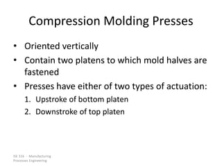 ISE 316 - Manufacturing
Processes Engineering
Compression Molding Presses
• Oriented vertically
• Contain two platens to which mold halves are
fastened
• Presses have either of two types of actuation:
1. Upstroke of bottom platen
2. Downstroke of top platen
 