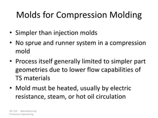 ISE 316 - Manufacturing
Processes Engineering
Molds for Compression Molding
• Simpler than injection molds
• No sprue and runner system in a compression
mold
• Process itself generally limited to simpler part
geometries due to lower flow capabilities of
TS materials
• Mold must be heated, usually by electric
resistance, steam, or hot oil circulation
 