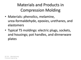 ISE 316 - Manufacturing
Processes Engineering
Materials and Products in
Compression Molding
• Materials: phenolics, melamine,
urea-formaldehyde, epoxies, urethanes, and
elastomers
• Typical TS moldings: electric plugs, sockets,
and housings; pot handles, and dinnerware
plates
 