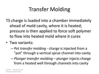 ISE 316 - Manufacturing
Processes Engineering
Transfer Molding
TS charge is loaded into a chamber immediately
ahead of mold cavity, where it is heated;
pressure is then applied to force soft polymer
to flow into heated mold where it cures
• Two variants:
– Pot transfer molding - charge is injected from a
"pot" through a vertical sprue channel into cavity
– Plunger transfer molding – plunger injects charge
from a heated well through channels into cavity
 