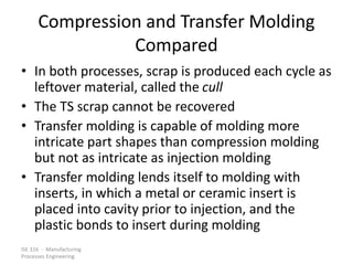 ISE 316 - Manufacturing
Processes Engineering
Compression and Transfer Molding
Compared
• In both processes, scrap is produced each cycle as
leftover material, called the cull
• The TS scrap cannot be recovered
• Transfer molding is capable of molding more
intricate part shapes than compression molding
but not as intricate as injection molding
• Transfer molding lends itself to molding with
inserts, in which a metal or ceramic insert is
placed into cavity prior to injection, and the
plastic bonds to insert during molding
 