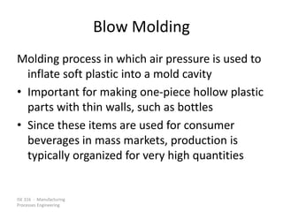 ISE 316 - Manufacturing
Processes Engineering
Blow Molding
Molding process in which air pressure is used to
inflate soft plastic into a mold cavity
• Important for making one-piece hollow plastic
parts with thin walls, such as bottles
• Since these items are used for consumer
beverages in mass markets, production is
typically organized for very high quantities
 