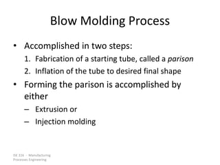 ISE 316 - Manufacturing
Processes Engineering
Blow Molding Process
• Accomplished in two steps:
1. Fabrication of a starting tube, called a parison
2. Inflation of the tube to desired final shape
• Forming the parison is accomplished by
either
– Extrusion or
– Injection molding
 