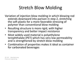 ISE 316 - Manufacturing
Processes Engineering
Stretch Blow Molding
Variation of injection blow molding in which blowing rod
extends downward into parison in step 2, stretching
the soft plastic for a more favorable stressing of
polymer than conventional blow molding
• Resulting structure is more rigid, with higher
transparency and better impact resistance
• Most widely used material is polyethylene
terephthalate (PET) which has very low permeability
and is strengthened by stretch blow molding
• Combination of properties makes it ideal as container
for carbonated beverages
 