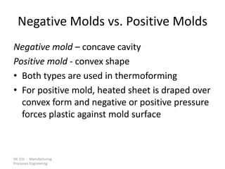 ISE 316 - Manufacturing
Processes Engineering
Negative Molds vs. Positive Molds
Negative mold – concave cavity
Positive mold - convex shape
• Both types are used in thermoforming
• For positive mold, heated sheet is draped over
convex form and negative or positive pressure
forces plastic against mold surface
 