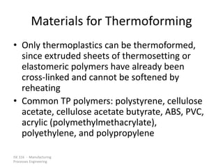 ISE 316 - Manufacturing
Processes Engineering
Materials for Thermoforming
• Only thermoplastics can be thermoformed,
since extruded sheets of thermosetting or
elastomeric polymers have already been
cross-linked and cannot be softened by
reheating
• Common TP polymers: polystyrene, cellulose
acetate, cellulose acetate butyrate, ABS, PVC,
acrylic (polymethylmethacrylate),
polyethylene, and polypropylene
 