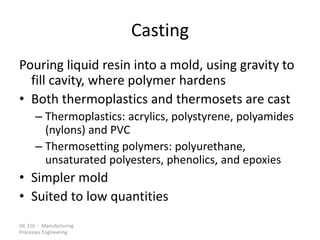 ISE 316 - Manufacturing
Processes Engineering
Casting
Pouring liquid resin into a mold, using gravity to
fill cavity, where polymer hardens
• Both thermoplastics and thermosets are cast
– Thermoplastics: acrylics, polystyrene, polyamides
(nylons) and PVC
– Thermosetting polymers: polyurethane,
unsaturated polyesters, phenolics, and epoxies
• Simpler mold
• Suited to low quantities
 