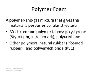 ISE 316 - Manufacturing
Processes Engineering
Polymer Foam
A polymer-and-gas mixture that gives the
material a porous or cellular structure
• Most common polymer foams: polystyrene
(Styrofoam, a trademark), polyurethane
• Other polymers: natural rubber ("foamed
rubber") and polyvinylchloride (PVC)
 