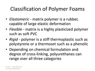 ISE 316 - Manufacturing
Processes Engineering
Classification of Polymer Foams
• Elastomeric - matrix polymer is a rubber,
capable of large elastic deformation
• Flexible - matrix is a highly plasticized polymer
such as soft PVC
• Rigid - polymer is a stiff thermoplastic such as
polystyrene or a thermoset such as a phenolic
• Depending on chemical formulation and
degree of cross-linking, polyurethanes can
range over all three categories
 